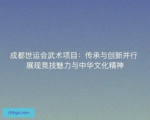 成都世运会武术项目：传承与创新并行 展现竞技魅力与中华文化精神