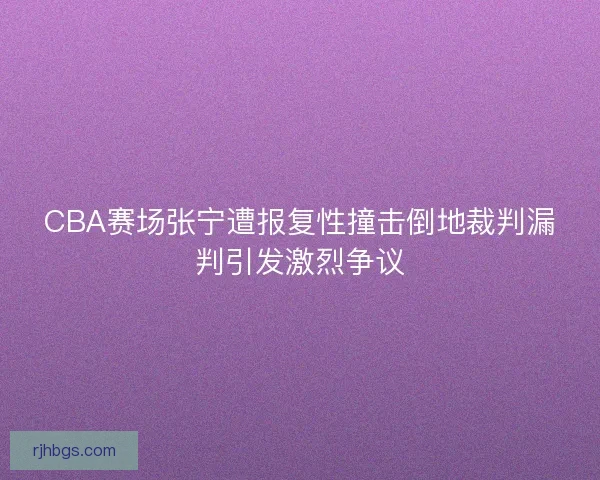CBA赛场张宁遭报复性撞击倒地裁判漏判引发激烈争议